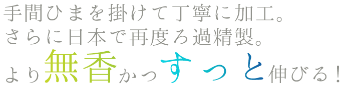 手間ひまを掛けて丁寧に加工。さらに日本で再度ろ過精製。より無香かつすっと伸びる!
